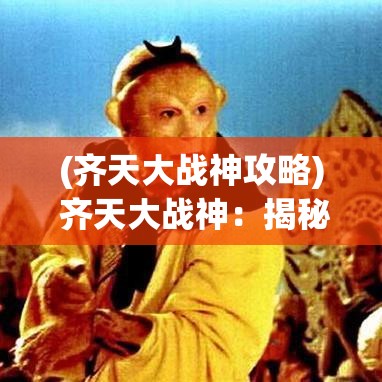 (齐天大战神攻略) 齐天大战神：揭秘无敌传说之背后，强者如何锻造自我，铸就战神不朽传奇？